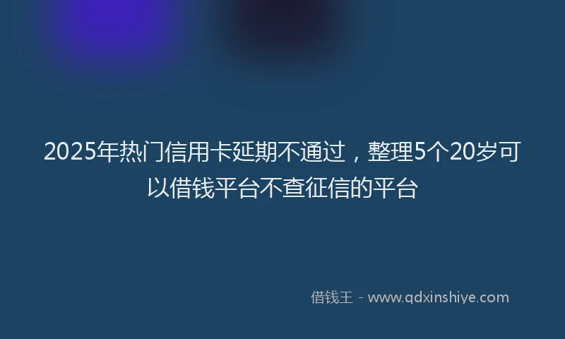 2025年热门信用卡延期不通过，整理5个20岁可以借钱平台不查征信的平台