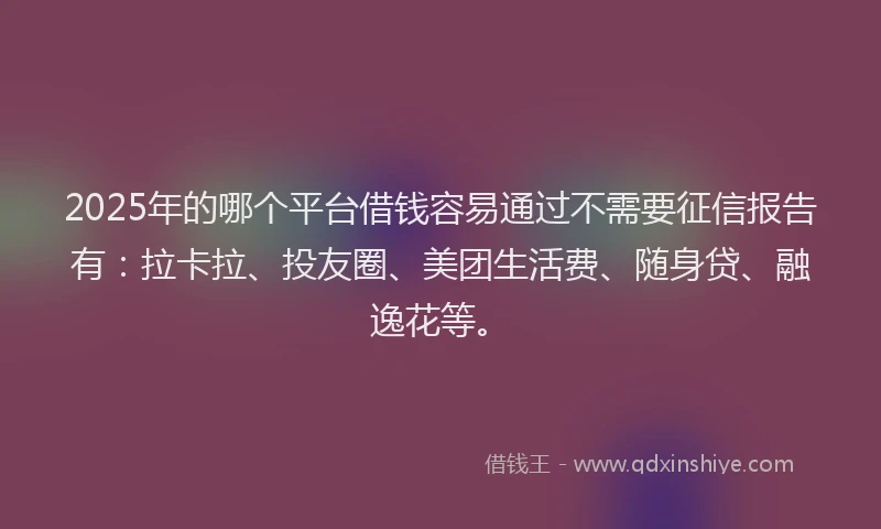 2025年的哪个平台借钱容易通过不需要征信报告有：拉卡拉、投友圈、美团生活费、随身贷、融逸花等。