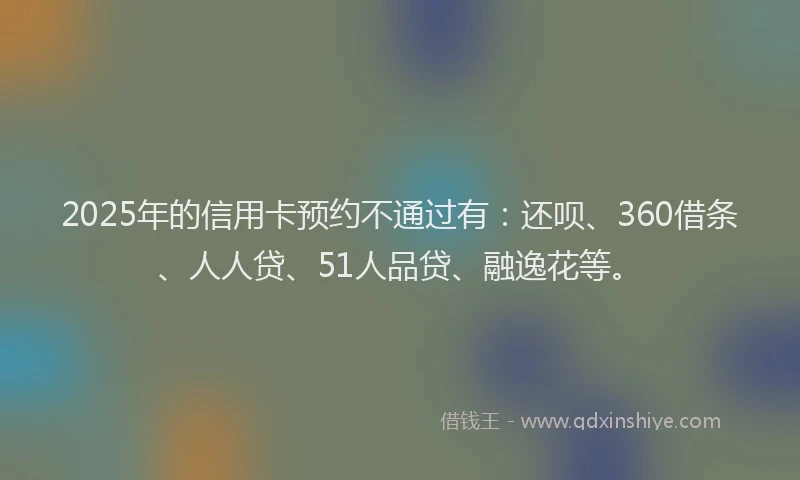 2025年的信用卡预约不通过有：还呗、360借条、人人贷、51人品贷、融逸花等。