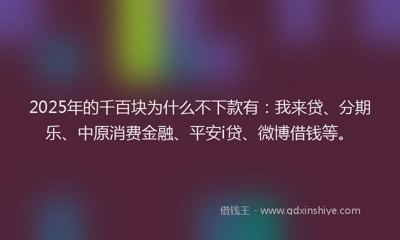 2025年的千百块为什么不下款有：我来贷、分期乐、中原消费金融、平安i贷、微博借钱等。