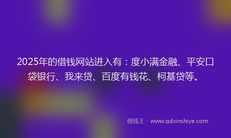2025年的借钱网站进入有：度小满金融、平安口袋银行、我来贷、百度有钱花、柯基贷等。