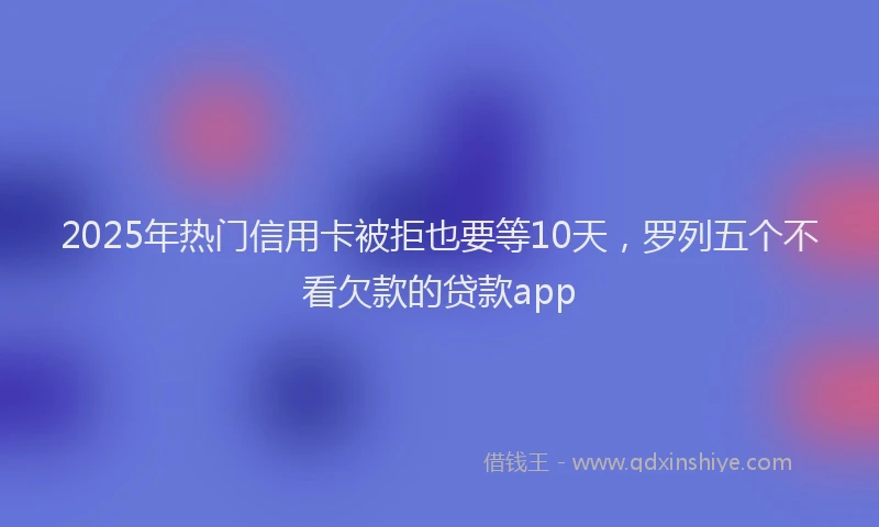 2025年热门信用卡被拒也要等10天，罗列五个不看欠款的贷款app