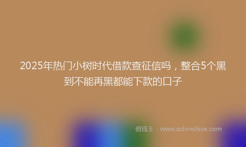 2025年热门小树时代借款查征信吗，整合5个黑到不能再黑都能下款的口子
