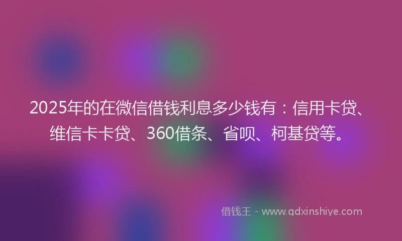 2025年的在微信借钱利息多少钱有：信用卡贷、维信卡卡贷、360借条、省呗、柯基贷等。