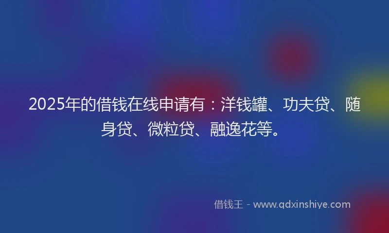 2025年的借钱在线申请有：洋钱罐、功夫贷、随身贷、微粒贷、融逸花等。