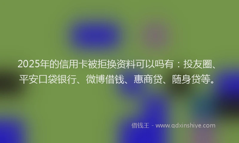 2025年的信用卡被拒换资料可以吗有：投友圈、平安口袋银行、微博借钱、惠商贷、随身贷等。