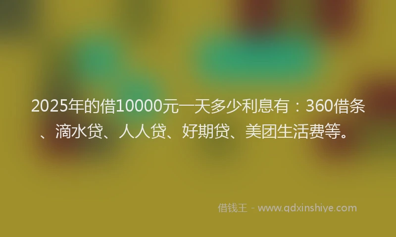 2025年的借10000元一天多少利息有:360借条、滴水贷、人人贷、好期贷、美团生活费等。