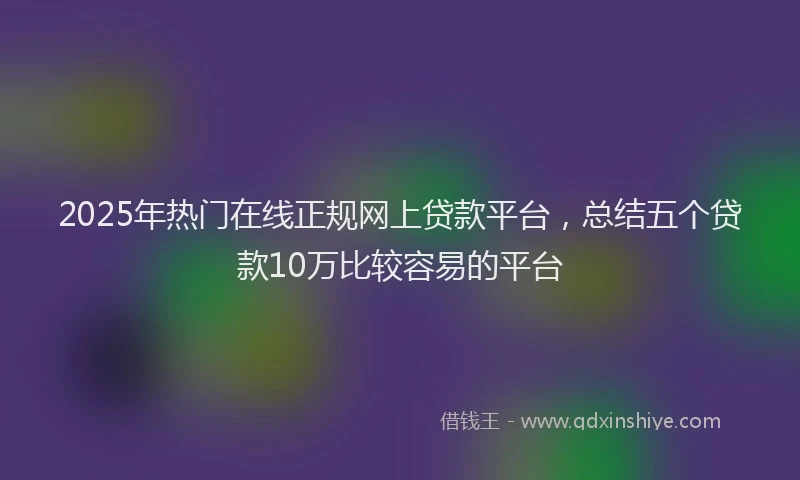 2025年热门在线正规网上贷款平台，总结五个贷款10万比较容易的平台
