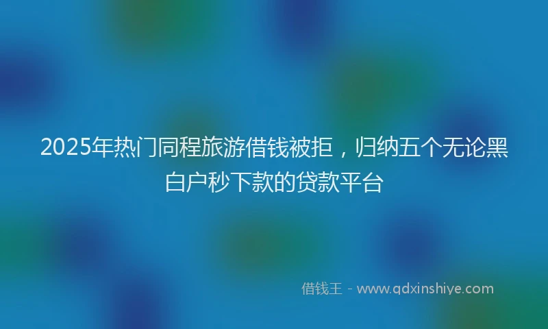 2025年热门同程旅游借钱被拒，归纳五个无论黑白户秒下款的贷款平台