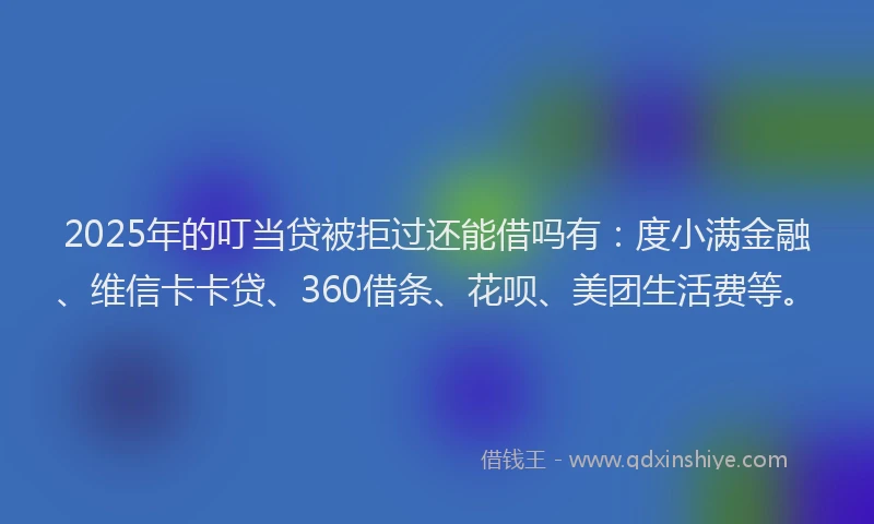 2025年的叮当贷被拒过还能借吗有：度小满金融、维信卡卡贷、360借条、花呗、美团生活费等。