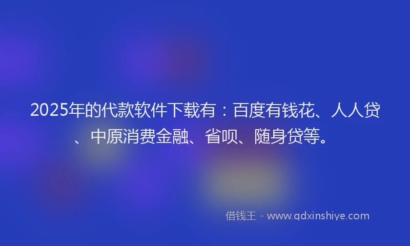 2025年的代款软件下载有：百度有钱花、人人贷、中原消费金融、省呗、随身贷等。