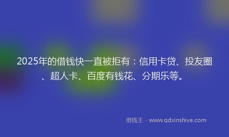 2025年的借钱快一直被拒有：信用卡贷、投友圈、超人卡、百度有钱花、分期乐等。