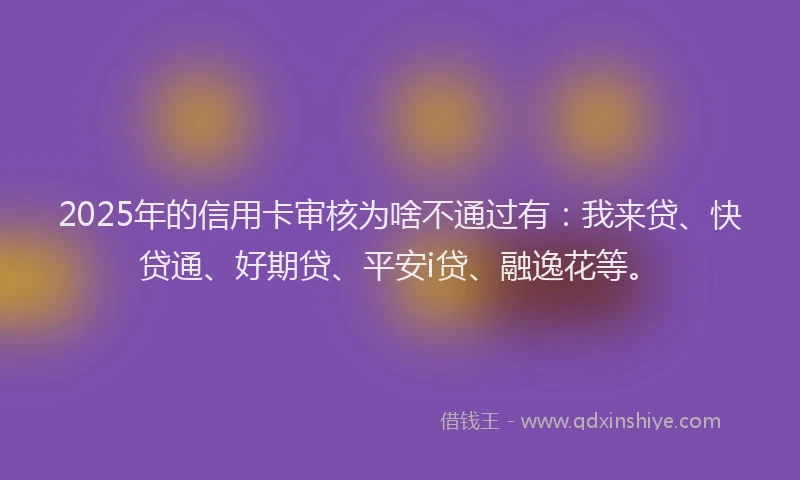 2025年的信用卡审核为啥不通过有：我来贷、快贷通、好期贷、平安i贷、融逸花等。