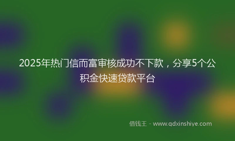 2025年热门信而富审核成功不下款，分享5个公积金快速贷款平台
