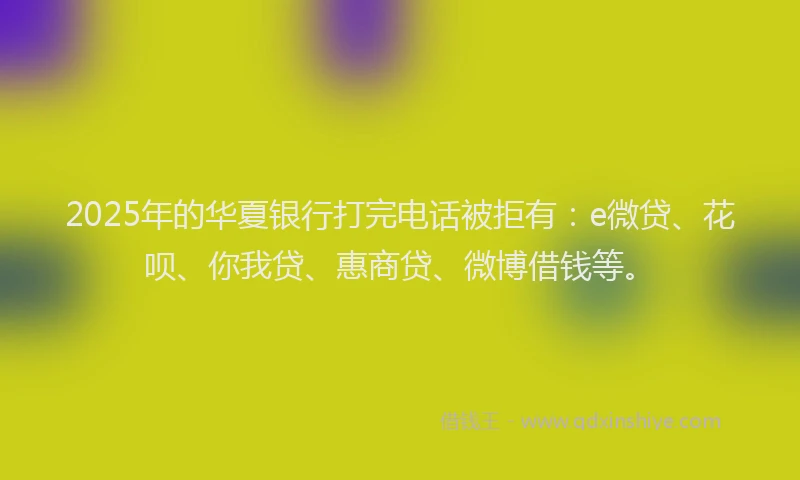 2025年的华夏银行打完电话被拒有：e微贷、花呗、你我贷、惠商贷、微博借钱等。