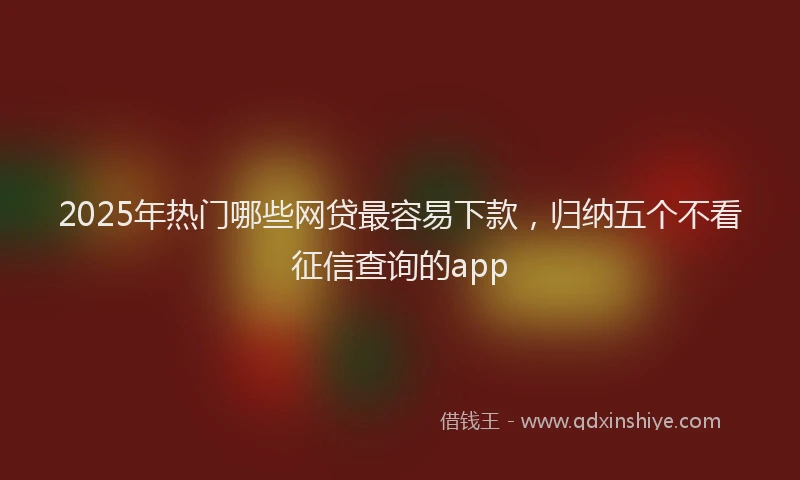 2025年热门哪些网贷最容易下款，归纳五个不看征信查询的app