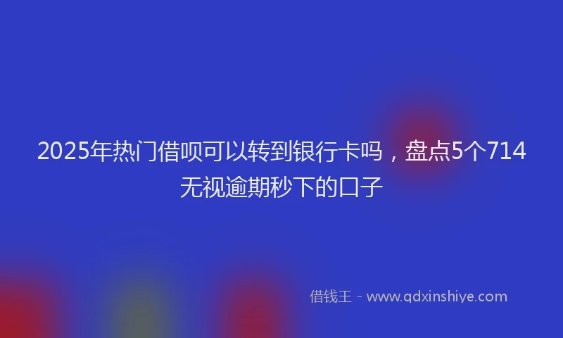 2025年热门借呗可以转到银行卡吗，盘点5个714无视逾期秒下的口子