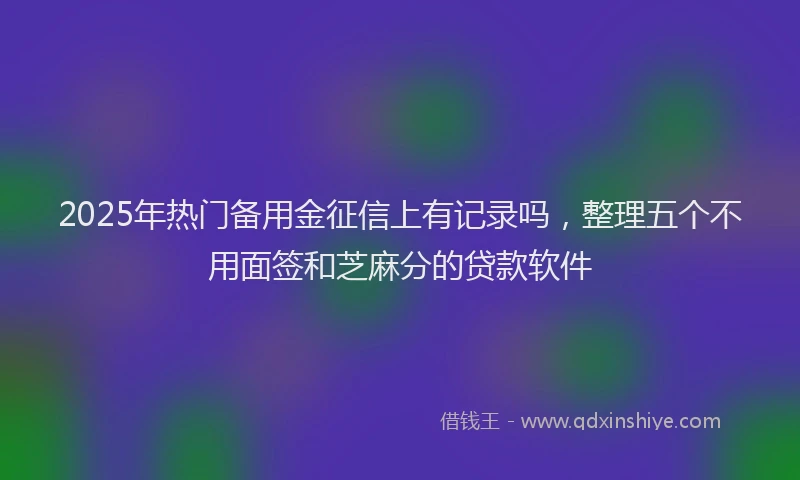 2025年热门备用金征信上有记录吗，整理五个不用面签和芝麻分的贷款软件
