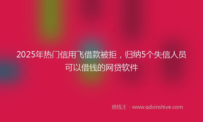 2025年热门信用飞借款被拒，归纳5个失信人员可以借钱的网贷软件