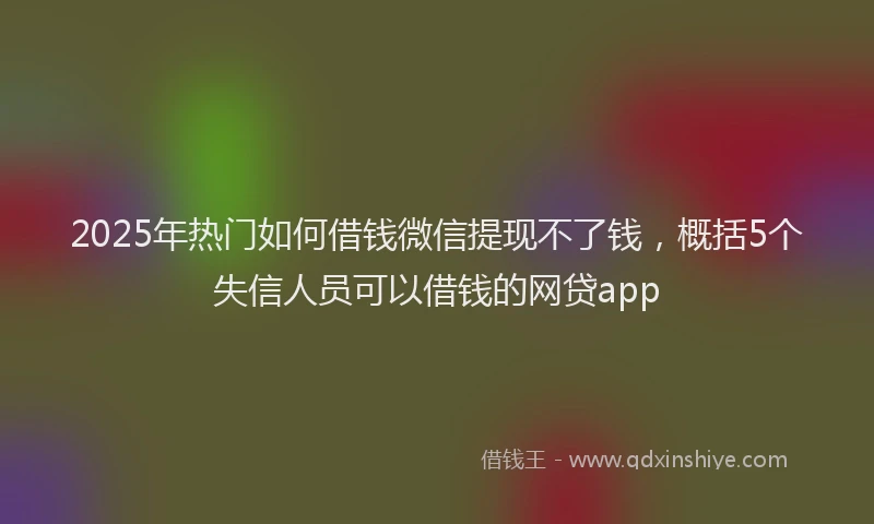 2025年热门如何借钱微信提现不了钱，概括5个失信人员可以借钱的网贷app