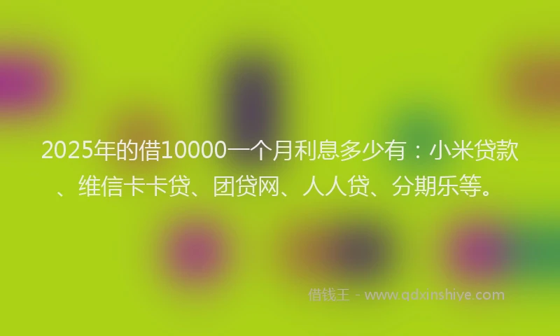 2025年的借10000一个月利息多少有：小米贷款、维信卡卡贷、团贷网、人人贷、分期乐等。