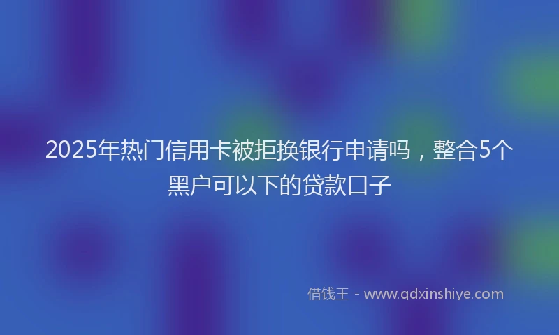 2025年热门信用卡被拒换银行申请吗，整合5个黑户可以下的贷款口子