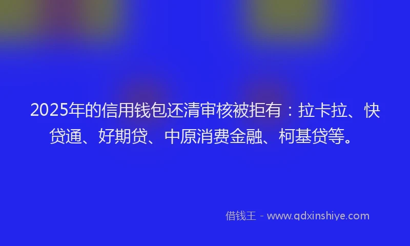 2025年的信用钱包还清审核被拒有：拉卡拉、快贷通、好期贷、中原消费金融、柯基贷等。