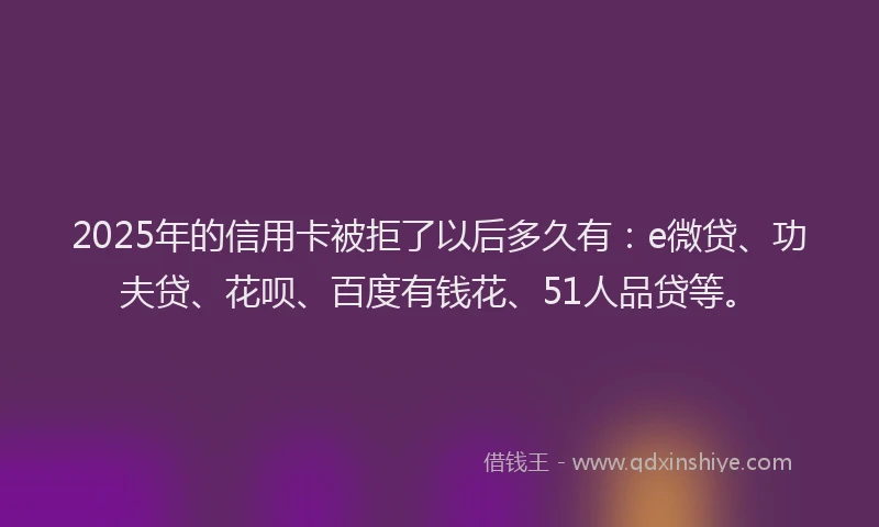 2025年的信用卡被拒了以后多久有：e微贷、功夫贷、花呗、百度有钱花、51人品贷等。