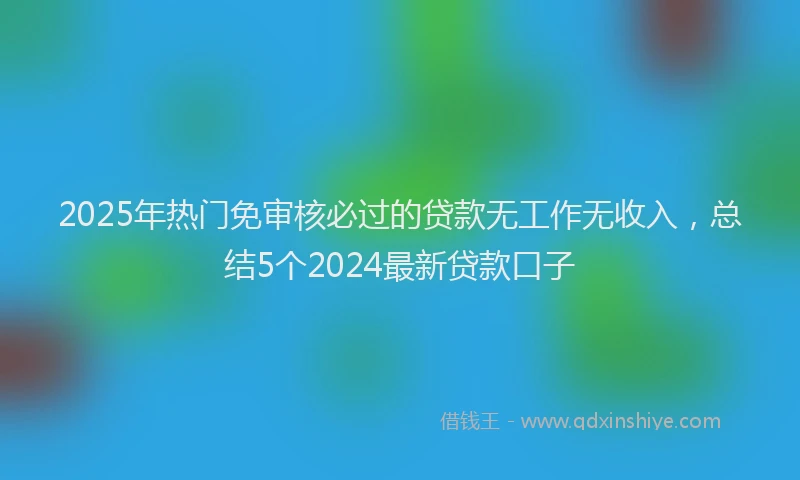 2025年热门免审核必过的贷款无工作无收入，总结5个2024最新贷款口子