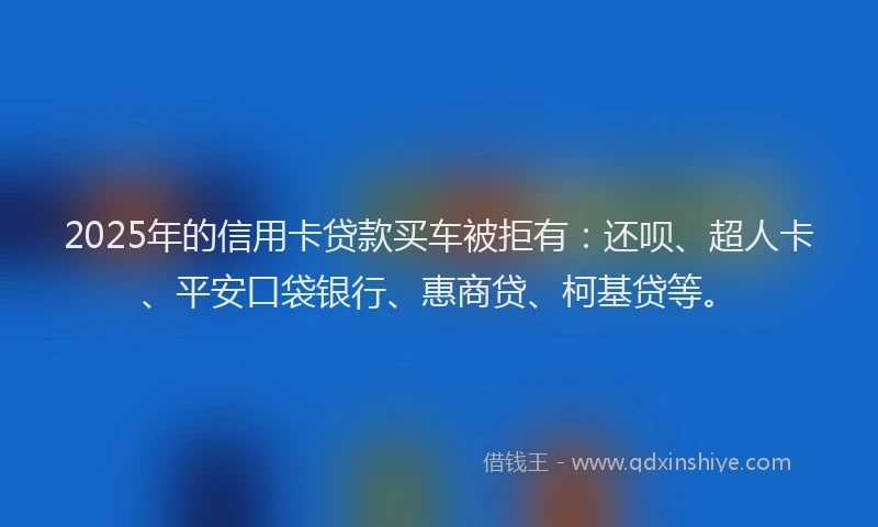 2025年的信用卡贷款买车被拒有：还呗、超人卡、平安口袋银行、惠商贷、柯基贷等。