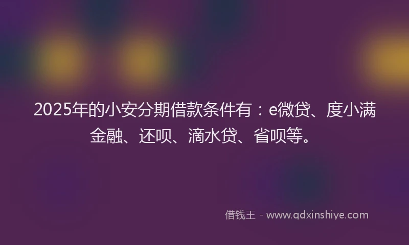 2025年的小安分期借款条件有：e微贷、度小满金融、还呗、滴水贷、省呗等。