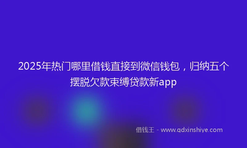 2025年热门哪里借钱直接到微信钱包，归纳五个摆脱欠款束缚贷款新app
