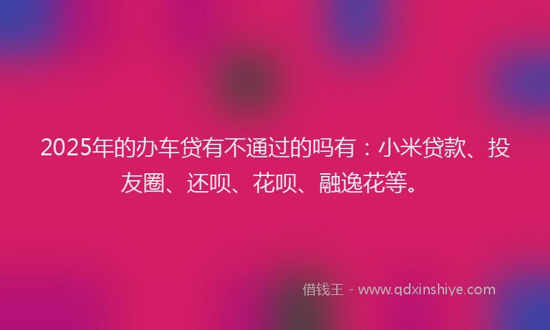 2025年的办车贷有不通过的吗有：小米贷款、投友圈、还呗、花呗、融逸花等。