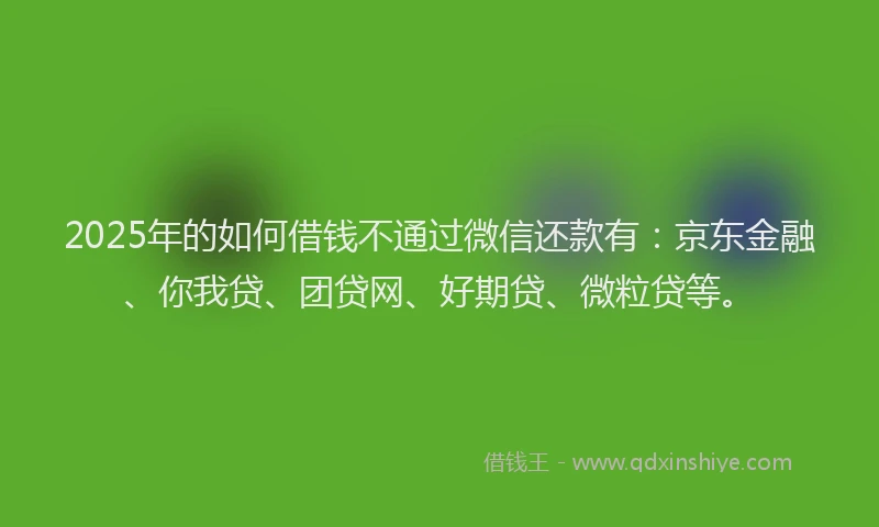 2025年的如何借钱不通过微信还款有：京东金融、你我贷、团贷网、好期贷、微粒贷等。