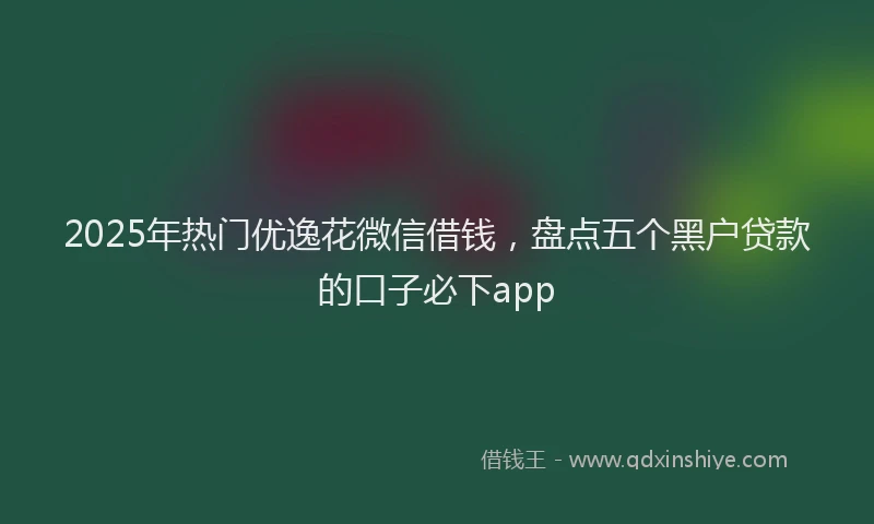 2025年热门优逸花微信借钱，盘点五个黑户贷款的口子必下app