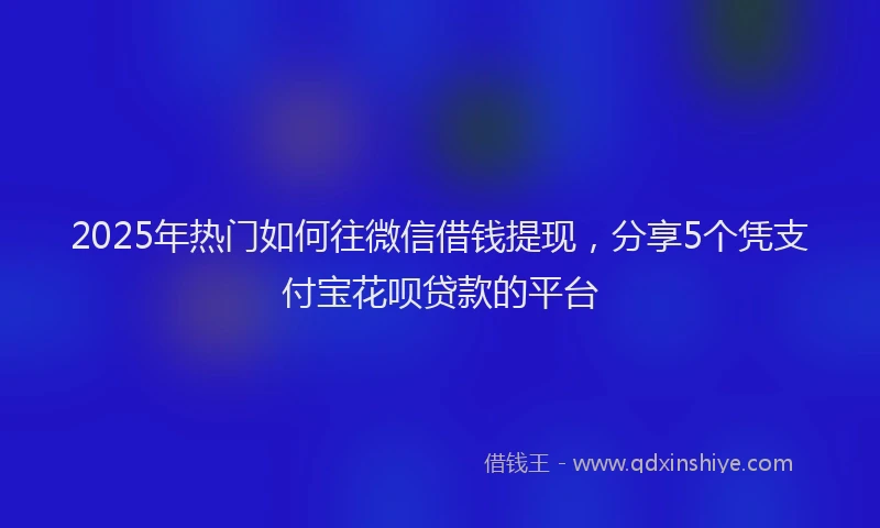 2025年热门如何往微信借钱提现，分享5个凭支付宝花呗贷款的平台