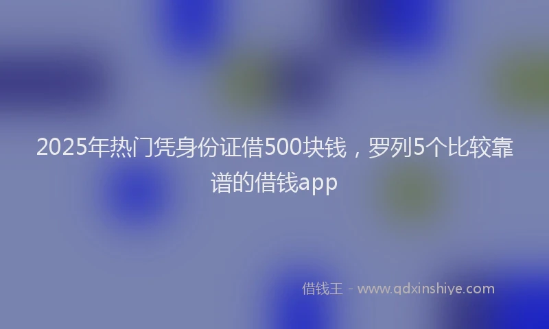2025年热门凭身份证借500块钱，罗列5个比较靠谱的借钱app