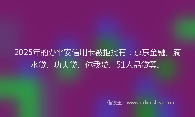 2025年的办平安信用卡被拒批有：京东金融、滴水贷、功夫贷、你我贷、51人品贷等。