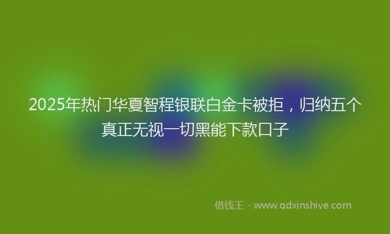 2025年热门华夏智程银联白金卡被拒，归纳五个真正无视一切黑能下款口子