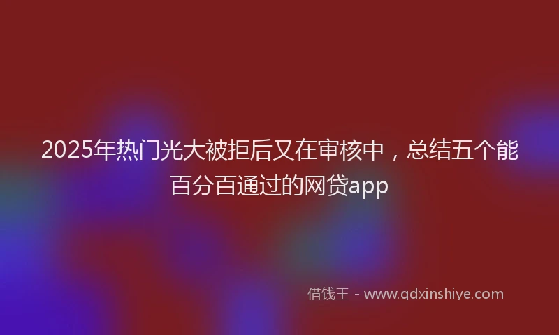 2025年热门光大被拒后又在审核中，总结五个能百分百通过的网贷app