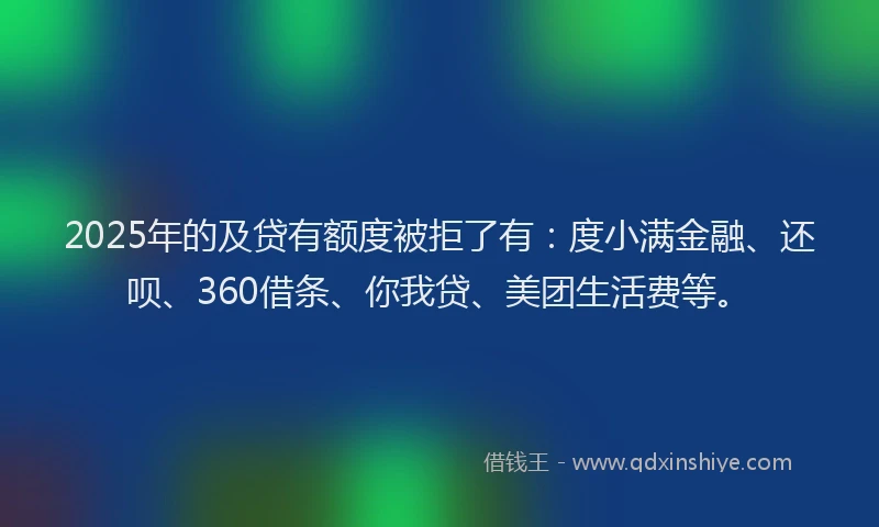 2025年的及贷有额度被拒了有：度小满金融、还呗、360借条、你我贷、美团生活费等。