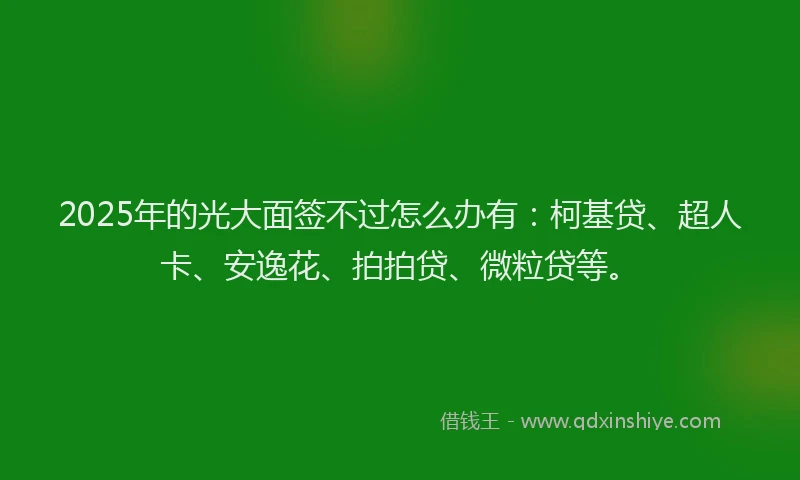 2025年的光大面签不过怎么办有：柯基贷、超人卡、安逸花、拍拍贷、微粒贷等。