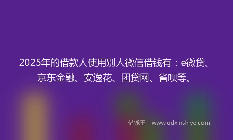 2025年的借款人使用别人微信借钱有：e微贷、京东金融、安逸花、团贷网、省呗等。