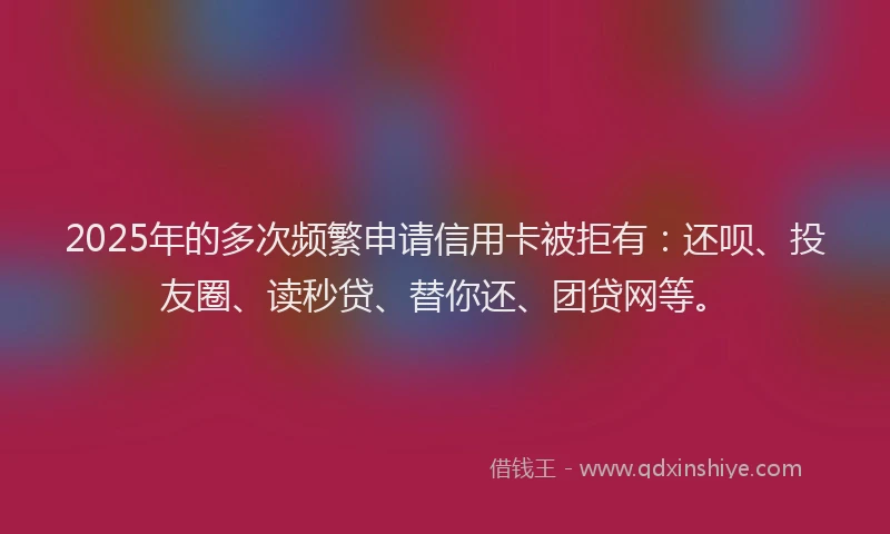 2025年的多次频繁申请信用卡被拒有：还呗、投友圈、读秒贷、替你还、团贷网等。