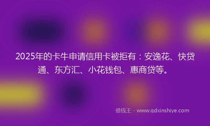 2025年的卡牛申请信用卡被拒有：安逸花、快贷通、东方汇、小花钱包、惠商贷等。