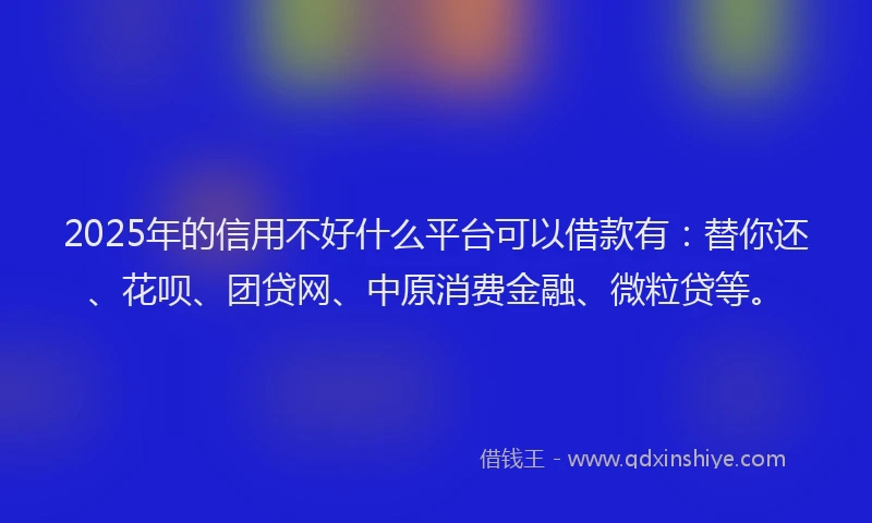2025年的信用不好什么平台可以借款有：替你还、花呗、团贷网、中原消费金融、微粒贷等。