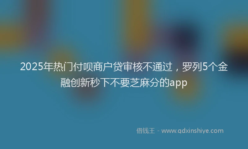 2025年热门付呗商户贷审核不通过，罗列5个金融创新秒下不要芝麻分的app