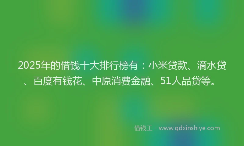 2025年的借钱十大排行榜有：小米贷款、滴水贷、百度有钱花、中原消费金融、51人品贷等。