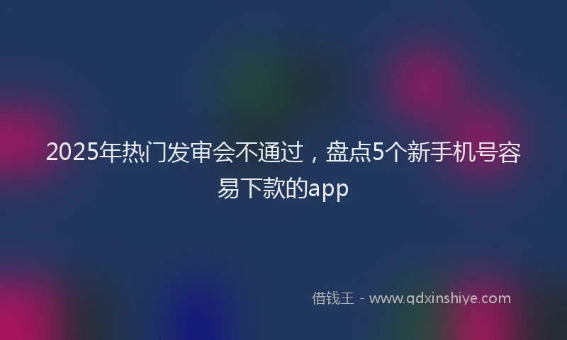 2025年热门发审会不通过，盘点5个新手机号容易下款的app