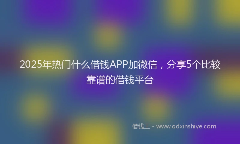 2025年热门什么借钱APP加微信，分享5个比较靠谱的借钱平台